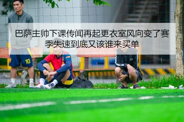 巴萨主帅下课传闻再起更衣室风向变了赛季失速到底又该谁来买单