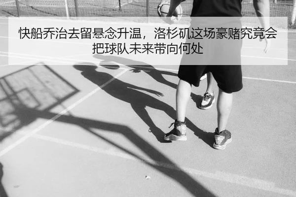快船乔治去留悬念升温，洛杉矶这场豪赌究竟会把球队未来带向何处