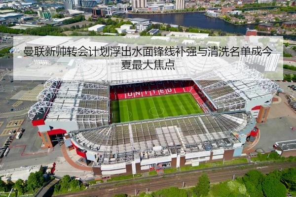 曼联新帅转会计划浮出水面锋线补强与清洗名单成今夏最大焦点