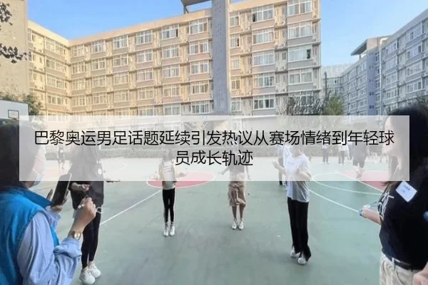 巴黎奥运男足话题延续引发热议从赛场情绪到年轻球员成长轨迹